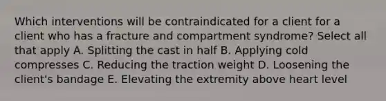 Which interventions will be contraindicated for a client for a client who has a fracture and compartment syndrome? Select all that apply A. Splitting the cast in half B. Applying cold compresses C. Reducing the traction weight D. Loosening the client's bandage E. Elevating the extremity above heart level