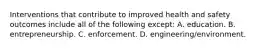 Interventions that contribute to improved health and safety outcomes include all of the following except: A. education. B. entrepreneurship. C. enforcement. D. engineering/environment.
