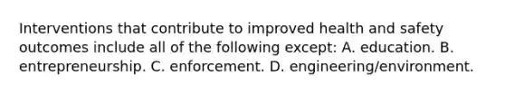 Interventions that contribute to improved <a href='https://www.questionai.com/knowledge/k7fhfu1cFw-health-and-safety' class='anchor-knowledge'>health and safety</a> outcomes include all of the following except: A. education. B. entrepreneurship. C. enforcement. D. engineering/environment.