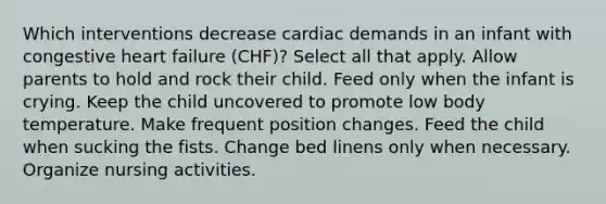 Which interventions decrease cardiac demands in an infant with congestive heart failure (CHF)? Select all that apply. Allow parents to hold and rock their child. Feed only when the infant is crying. Keep the child uncovered to promote low body temperature. Make frequent position changes. Feed the child when sucking the fists. Change bed linens only when necessary. Organize nursing activities.