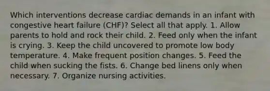 Which interventions decrease cardiac demands in an infant with congestive heart failure (CHF)? Select all that apply. 1. Allow parents to hold and rock their child. 2. Feed only when the infant is crying. 3. Keep the child uncovered to promote low body temperature. 4. Make frequent position changes. 5. Feed the child when sucking the fists. 6. Change bed linens only when necessary. 7. Organize nursing activities.