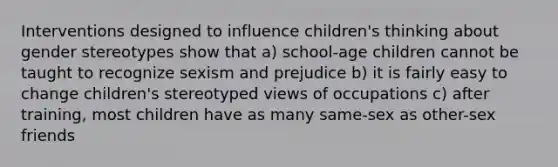 Interventions designed to influence children's thinking about gender stereotypes show that a) school-age children cannot be taught to recognize sexism and prejudice b) it is fairly easy to change children's stereotyped views of occupations c) after training, most children have as many same-sex as other-sex friends