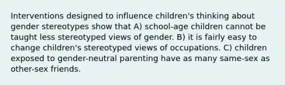 Interventions designed to influence children's thinking about gender stereotypes show that A) school-age children cannot be taught less stereotyped views of gender. B) it is fairly easy to change children's stereotyped views of occupations. C) children exposed to gender-neutral parenting have as many same-sex as other-sex friends.