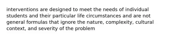 interventions are designed to meet the needs of individual students and their particular life circumstances and are not general formulas that ignore the nature, complexity, cultural context, and severity of the problem