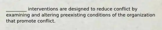 _________ interventions are designed to reduce conflict by examining and altering preexisting conditions of the organization that promote conflict.