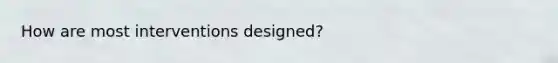 How are most interventions designed?