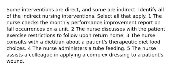 Some interventions are direct, and some are indirect. Identify all of the indirect nursing interventions. Select all that apply. 1 The nurse checks the monthly performance improvement report on fall occurrences on a unit. 2 The nurse discusses with the patient exercise restrictions to follow upon return home. 3 The nurse consults with a dietitian about a patient's therapeutic diet food choices. 4 The nurse administers a tube feeding. 5 The nurse assists a colleague in applying a complex dressing to a patient's wound.