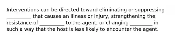 Interventions can be directed toward eliminating or suppressing __________ that causes an illness or injury, strengthening the resistance of __________ to the agent, or changing _________ in such a way that the host is less likely to encounter the agent.