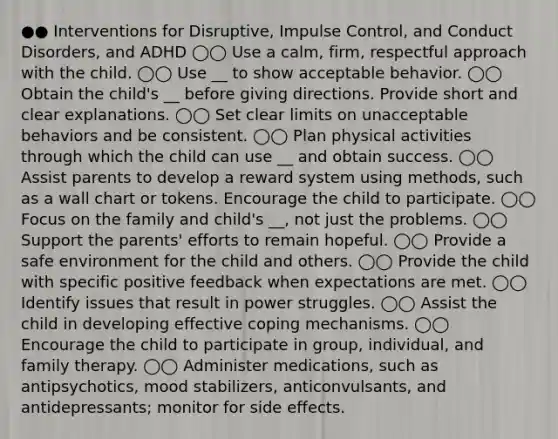 ●● Interventions for Disruptive, Impulse Control, and Conduct Disorders, and ADHD ◯◯ Use a calm, firm, respectful approach with the child. ◯◯ Use __ to show acceptable behavior. ◯◯ Obtain the child's __ before giving directions. Provide short and clear explanations. ◯◯ Set clear limits on unacceptable behaviors and be consistent. ◯◯ Plan physical activities through which the child can use __ and obtain success. ◯◯ Assist parents to develop a reward system using methods, such as a wall chart or tokens. Encourage the child to participate. ◯◯ Focus on the family and child's __, not just the problems. ◯◯ Support the parents' efforts to remain hopeful. ◯◯ Provide a safe environment for the child and others. ◯◯ Provide the child with specific positive feedback when expectations are met. ◯◯ Identify issues that result in power struggles. ◯◯ Assist the child in developing effective coping mechanisms. ◯◯ Encourage the child to participate in group, individual, and family therapy. ◯◯ Administer medications, such as antipsychotics, mood stabilizers, anticonvulsants, and antidepressants; monitor for side effects.