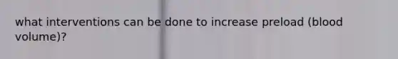 what interventions can be done to increase preload (blood volume)?