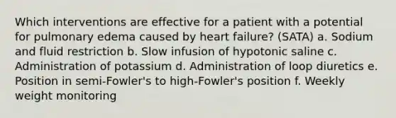 Which interventions are effective for a patient with a potential for pulmonary edema caused by heart failure? (SATA) a. Sodium and fluid restriction b. Slow infusion of hypotonic saline c. Administration of potassium d. Administration of loop diuretics e. Position in semi-Fowler's to high-Fowler's position f. Weekly weight monitoring