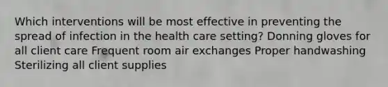 Which interventions will be most effective in preventing the spread of infection in the health care setting? Donning gloves for all client care Frequent room air exchanges Proper handwashing Sterilizing all client supplies