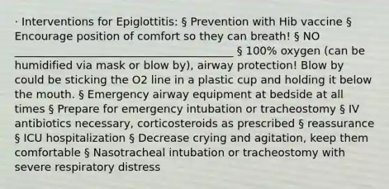 · Interventions for Epiglottitis: § Prevention with Hib vaccine § Encourage position of comfort so they can breath! § NO ________________________________________ § 100% oxygen (can be humidified via mask or blow by), airway protection! Blow by could be sticking the O2 line in a plastic cup and holding it below the mouth. § Emergency airway equipment at bedside at all times § Prepare for emergency intubation or tracheostomy § IV antibiotics necessary, corticosteroids as prescribed § reassurance § ICU hospitalization § Decrease crying and agitation, keep them comfortable § Nasotracheal intubation or tracheostomy with severe respiratory distress