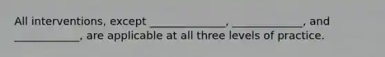 All interventions, except ______________, _____________, and ____________, are applicable at all three levels of practice.