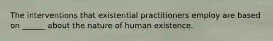 The interventions that existential practitioners employ are based on ______ about the nature of human existence.