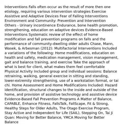 Interventions Falls often occur as the result of more then one etiology, requiring various intervention strategies Exercise Assistive and Adaptive Devices Fear of Falling Interventions Environment and Community: Prevention and Intervention Others - Urinary incontinence Endurance, bone health promotion, strengthening, education on adaptive devices Evidence-Based Interventions Systematic review of the effect of home modiﬁcation and fall prevention programs on falls and the performance of community-dwelling older adults Chase, Mann, Wasek, & Arbesman (2012): Multifactorial Interventions Included a variations of the following: Home modiﬁcations, education on health and safety, medication management, vision management, gait and balance training, and exercise Take the approach of what is best for client, what makes them feel comfortable Physical Activity Included group and individual sessions: Balance retraining, walking, general exercise in sitting and standing, lower-extremity strengthening, use of a workstation format, or tai chi. Home Assessment and Home Modifications Included: Hazard identiﬁcation, structural changes to the inside and outside of the home, and provision of assistive technology and assistive device Evidence-Based Fall Prevention Programs A Matter of Balance, CAPABLE, Enhance Fitness, FallsTalk, FallScape, Fit & Strong, Healthy Steps for Older Adults, The Otago Exercise Program, Stay Active and Independent for Life (SAIL), Stepping On, Tai Ji Quan: Moving for Better Balance, YMCA Moving for Better Balance