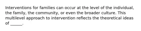 Interventions for families can occur at the level of the individual, the family, the community, or even the broader culture. This multilevel approach to intervention reflects the theoretical ideas of ______.