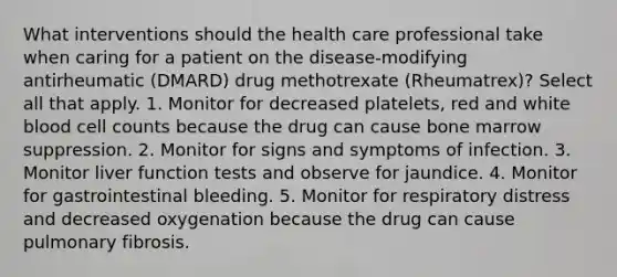 What interventions should the health care professional take when caring for a patient on the disease-modifying antirheumatic (DMARD) drug methotrexate (Rheumatrex)? Select all that apply. 1. Monitor for decreased platelets, red and white blood cell counts because the drug can cause bone marrow suppression. 2. Monitor for signs and symptoms of infection. 3. Monitor liver function tests and observe for jaundice. 4. Monitor for gastrointestinal bleeding. 5. Monitor for respiratory distress and decreased oxygenation because the drug can cause pulmonary fibrosis.