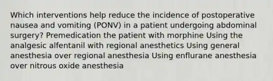 Which interventions help reduce the incidence of postoperative nausea and vomiting (PONV) in a patient undergoing abdominal surgery? Premedication the patient with morphine Using the analgesic alfentanil with regional anesthetics Using general anesthesia over regional anesthesia Using enflurane anesthesia over nitrous oxide anesthesia