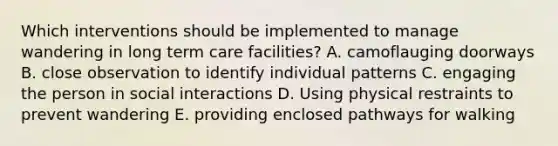 Which interventions should be implemented to manage wandering in long term care facilities? A. camoflauging doorways B. close observation to identify individual patterns C. engaging the person in social interactions D. Using physical restraints to prevent wandering E. providing enclosed pathways for walking