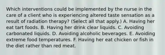 Which interventions could be implemented by the nurse in the care of a client who is experiencing altered taste sensation as a result of radiation therapy? (Select all that apply.) A. Having her eat tart foods. B. Having her drink clear liquids. C. Avoiding carbonated liquids. D. Avoiding alcoholic beverages. E. Avoiding extreme food temperatures. F. Having her eat chicken or fish in the diet rather than red meat.