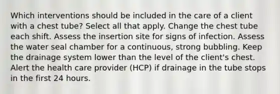 Which interventions should be included in the care of a client with a chest tube? Select all that apply. Change the chest tube each shift. Assess the insertion site for signs of infection. Assess the water seal chamber for a continuous, strong bubbling. Keep the drainage system lower than the level of the client's chest. Alert the health care provider (HCP) if drainage in the tube stops in the first 24 hours.