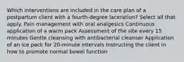 Which interventions are included in the care plan of a postpartum client with a fourth-degree laceration? Select all that apply. Pain management with oral analgesics Continuous application of a warm pack Assessment of the site every 15 minutes Gentle cleansing with antibacterial cleanser Application of an ice pack for 20-minute intervals Instructing the client in how to promote normal bowel function