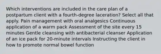 Which interventions are included in the care plan of a postpartum client with a fourth-degree laceration? Select all that apply. Pain management with oral analgesics Continuous application of a warm pack Assessment of the site every 15 minutes Gentle cleansing with antibacterial cleanser Application of an ice pack for 20-minute intervals Instructing the client in how to promote normal bowel function