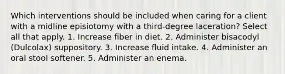 Which interventions should be included when caring for a client with a midline episiotomy with a third-degree laceration? Select all that apply. 1. Increase fiber in diet. 2. Administer bisacodyl (Dulcolax) suppository. 3. Increase fluid intake. 4. Administer an oral stool softener. 5. Administer an enema.