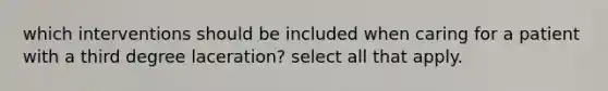 which interventions should be included when caring for a patient with a third degree laceration? select all that apply.