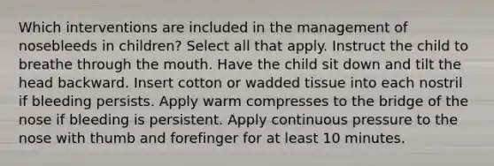 Which interventions are included in the management of nosebleeds in children? Select all that apply. Instruct the child to breathe through the mouth. Have the child sit down and tilt the head backward. Insert cotton or wadded tissue into each nostril if bleeding persists. Apply warm compresses to the bridge of the nose if bleeding is persistent. Apply continuous pressure to the nose with thumb and forefinger for at least 10 minutes.