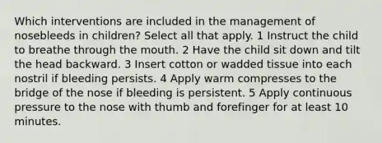 Which interventions are included in the management of nosebleeds in children? Select all that apply. 1 Instruct the child to breathe through the mouth. 2 Have the child sit down and tilt the head backward. 3 Insert cotton or wadded tissue into each nostril if bleeding persists. 4 Apply warm compresses to the bridge of the nose if bleeding is persistent. 5 Apply continuous pressure to the nose with thumb and forefinger for at least 10 minutes.