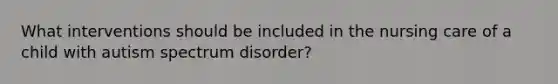 What interventions should be included in the nursing care of a child with autism spectrum disorder?