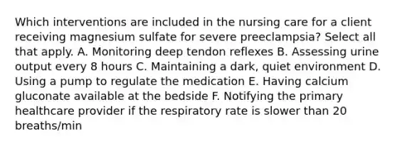 Which interventions are included in the nursing care for a client receiving magnesium sulfate for severe preeclampsia? Select all that apply. A. Monitoring deep tendon reflexes B. Assessing urine output every 8 hours C. Maintaining a dark, quiet environment D. Using a pump to regulate the medication E. Having calcium gluconate available at the bedside F. Notifying the primary healthcare provider if the respiratory rate is slower than 20 breaths/min