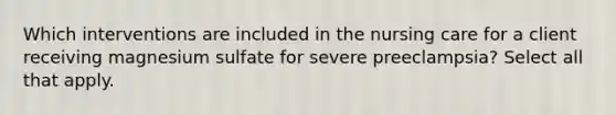 Which interventions are included in the nursing care for a client receiving magnesium sulfate for severe preeclampsia? Select all that apply.