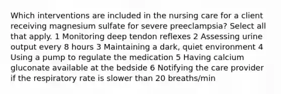 Which interventions are included in the nursing care for a client receiving magnesium sulfate for severe preeclampsia? Select all that apply. 1 Monitoring deep tendon reflexes 2 Assessing urine output every 8 hours 3 Maintaining a dark, quiet environment 4 Using a pump to regulate the medication 5 Having calcium gluconate available at the bedside 6 Notifying the care provider if the respiratory rate is slower than 20 breaths/min