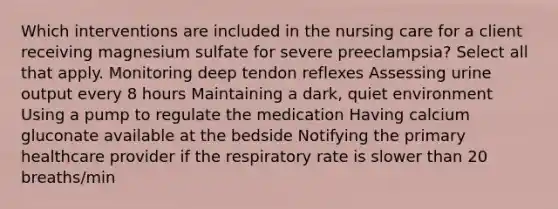 Which interventions are included in the nursing care for a client receiving magnesium sulfate for severe preeclampsia? Select all that apply. Monitoring deep tendon reflexes Assessing urine output every 8 hours Maintaining a dark, quiet environment Using a pump to regulate the medication Having calcium gluconate available at the bedside Notifying the primary healthcare provider if the respiratory rate is slower than 20 breaths/min