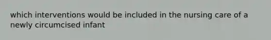which interventions would be included in the nursing care of a newly circumcised infant