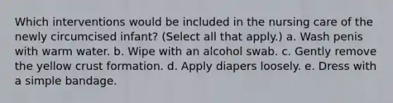 Which interventions would be included in the nursing care of the newly circumcised infant? (Select all that apply.) a. Wash penis with warm water. b. Wipe with an alcohol swab. c. Gently remove the yellow crust formation. d. Apply diapers loosely. e. Dress with a simple bandage.