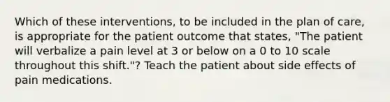 Which of these interventions, to be included in the plan of care, is appropriate for the patient outcome that states, "The patient will verbalize a pain level at 3 or below on a 0 to 10 scale throughout this shift."? Teach the patient about side effects of pain medications.