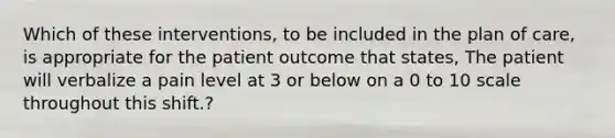 Which of these interventions, to be included in the plan of care, is appropriate for the patient outcome that states, The patient will verbalize a pain level at 3 or below on a 0 to 10 scale throughout this shift.?