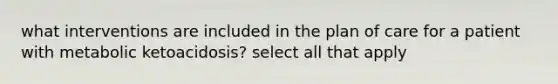 what interventions are included in the plan of care for a patient with metabolic ketoacidosis? select all that apply