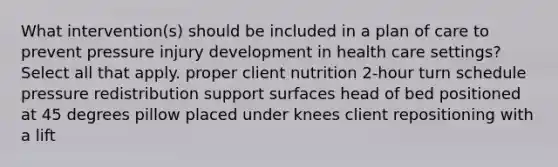 What intervention(s) should be included in a plan of care to prevent pressure injury development in health care settings? Select all that apply. proper client nutrition 2-hour turn schedule pressure redistribution support surfaces head of bed positioned at 45 degrees pillow placed under knees client repositioning with a lift