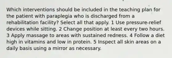 Which interventions should be included in the teaching plan for the patient with paraplegia who is discharged from a rehabilitation facility? Select all that apply. 1 Use pressure-relief devices while sitting. 2 Change position at least every two hours. 3 Apply massage to areas with sustained redness. 4 Follow a diet high in vitamins and low in protein. 5 Inspect all skin areas on a daily basis using a mirror as necessary.