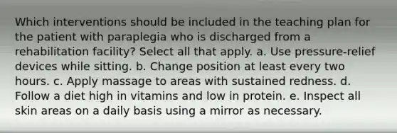 Which interventions should be included in the teaching plan for the patient with paraplegia who is discharged from a rehabilitation facility? Select all that apply. a. Use pressure-relief devices while sitting. b. Change position at least every two hours. c. Apply massage to areas with sustained redness. d. Follow a diet high in vitamins and low in protein. e. Inspect all skin areas on a daily basis using a mirror as necessary.