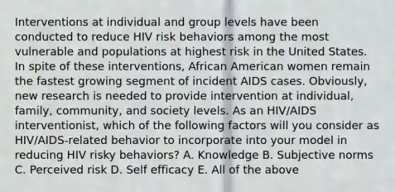 Interventions at individual and group levels have been conducted to reduce HIV risk behaviors among the most vulnerable and populations at highest risk in the United States. In spite of these interventions, African American women remain the fastest growing segment of incident AIDS cases. Obviously, new research is needed to provide intervention at individual, family, community, and society levels. As an HIV/AIDS interventionist, which of the following factors will you consider as HIV/AIDS-related behavior to incorporate into your model in reducing HIV risky behaviors? A. Knowledge B. Subjective norms C. Perceived risk D. Self efficacy E. All of the above