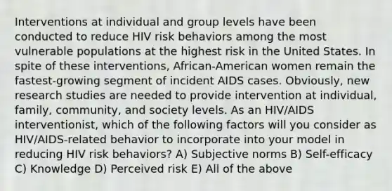 Interventions at individual and group levels have been conducted to reduce HIV risk behaviors among the most vulnerable populations at the highest risk in the United States. In spite of these interventions, African-American women remain the fastest-growing segment of incident AIDS cases. Obviously, new research studies are needed to provide intervention at individual, family, community, and society levels. As an HIV/AIDS interventionist, which of the following factors will you consider as HIV/AIDS-related behavior to incorporate into your model in reducing HIV risk behaviors? A) Subjective norms B) Self-efficacy C) Knowledge D) Perceived risk E) All of the above