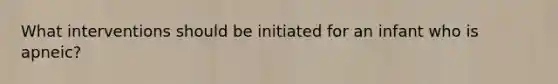 What interventions should be initiated for an infant who is apneic?
