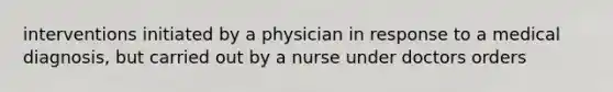 interventions initiated by a physician in response to a medical diagnosis, but carried out by a nurse under doctors orders