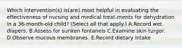 Which intervention(s) is(are) most helpful in evaluating the effectiveness of nursing and medical treat-ments for dehydration in a 36-month-old child? (Select all that apply.) A.Record wet diapers. B.Assess for sunken fontanels C.Examine skin turgor. D.Observe mucous membranes. E.Record dietary intake